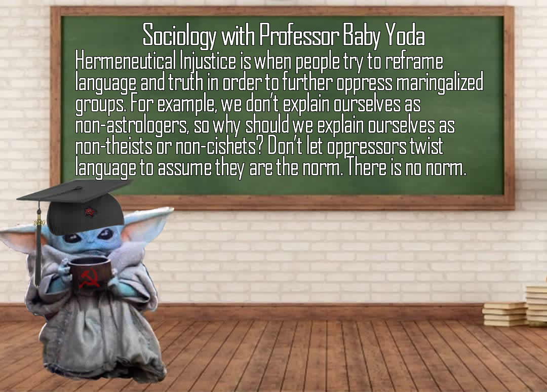 The meme is an image of Baby Yoda from the Star Wars franchise, but instead of its usual calm demeanor, it's dressed in a university professor's attire and is holding a cup of coffee. The text above the image reads: "Sociology with Professor Baby Yoda: Hermeneutical Injustice is when people try to reframe language and truth in order to oppress marginalized groups. For example, we don't explain ourselves as non-astrologers, so why should we explain ourselves as non-theists or non-cisnets? Don't let oppressors twist language to assume we are the norm. There is no norm."